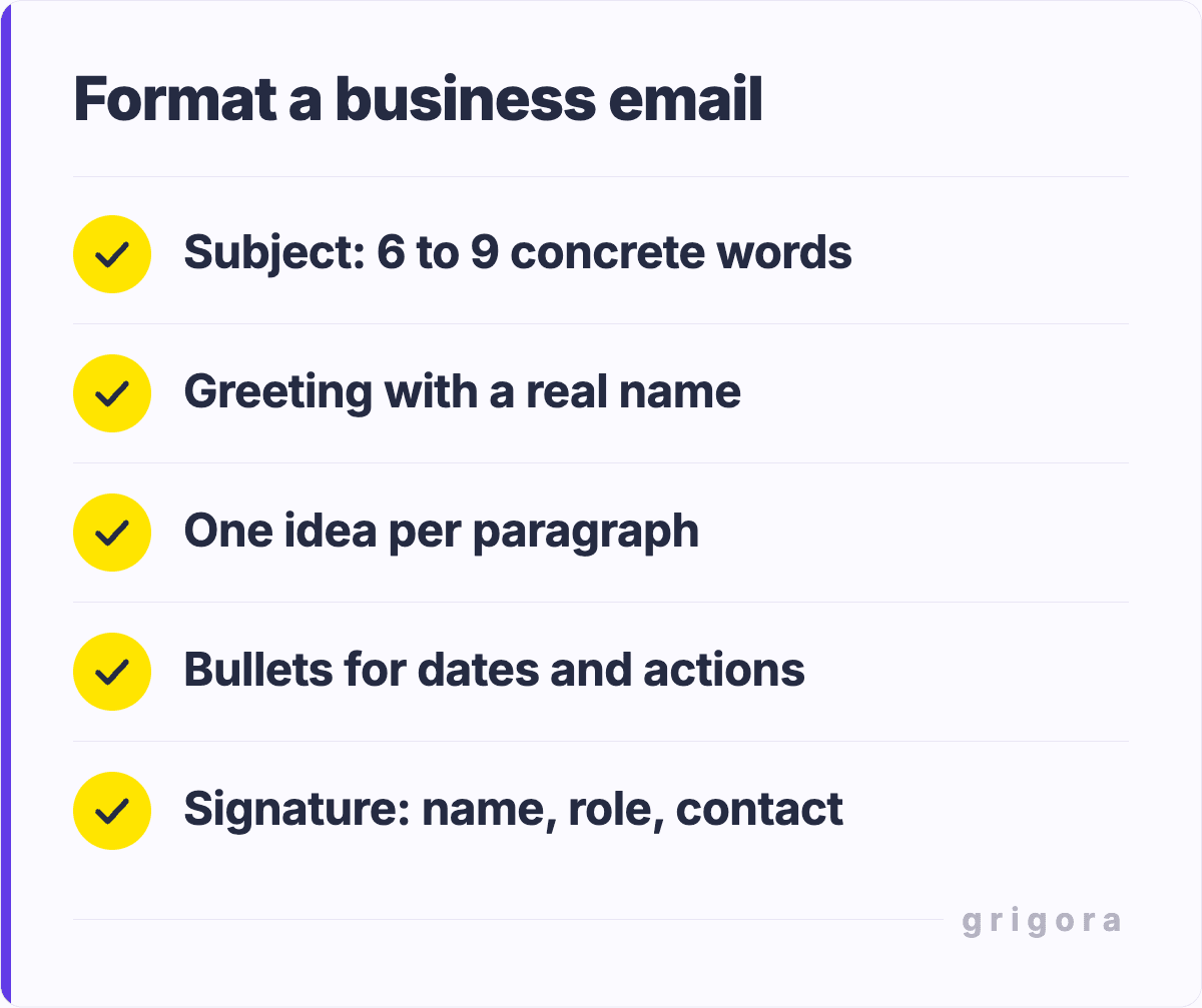 Format a business email: Subject: 6 to 9 concrete words; Greeting with a real name; One idea per paragraph; Bullets for dates and actions; Signature: name, role, contact