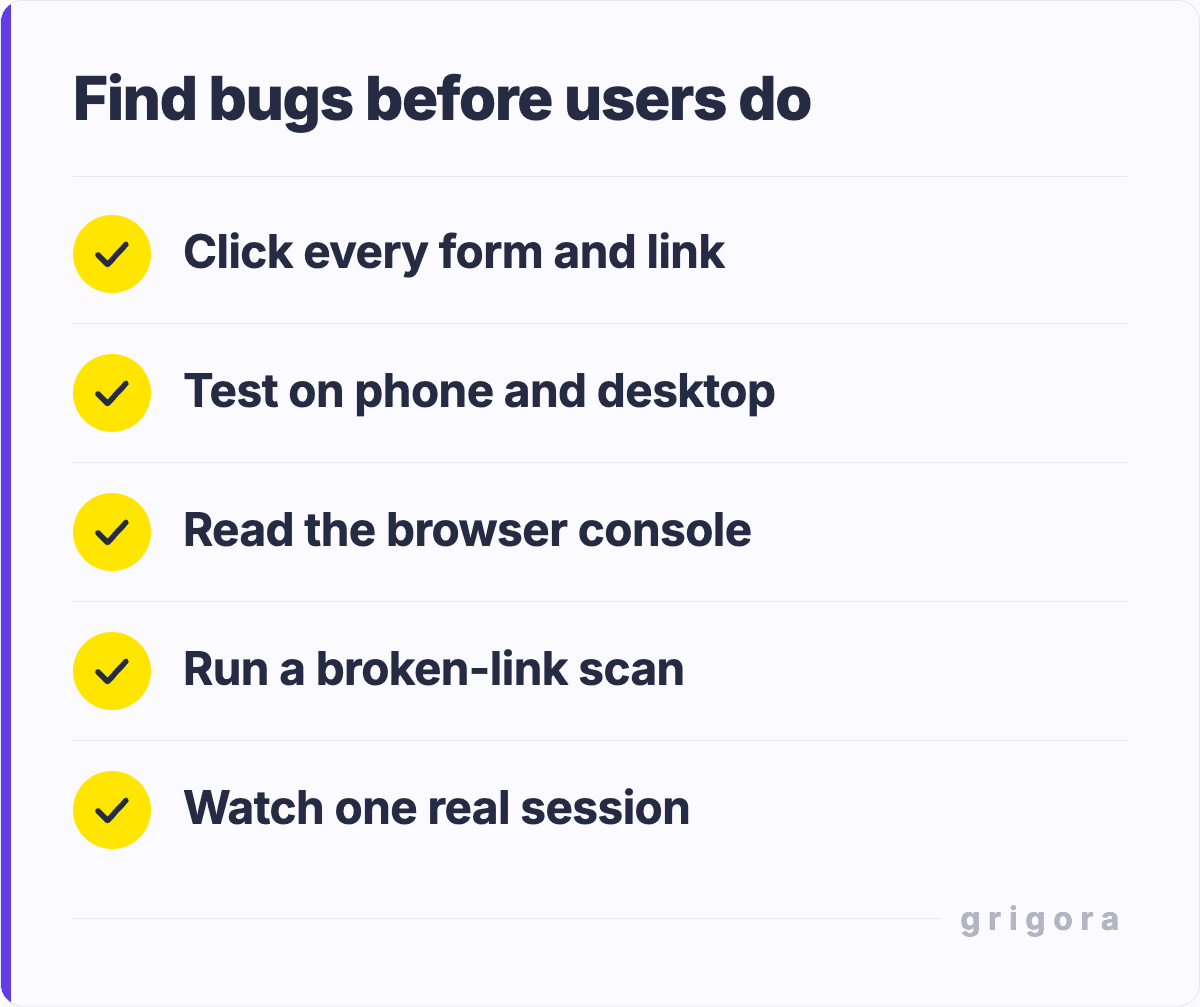 Find bugs before users do: Click every form and link; Test on phone and desktop; Read the browser console; Run a broken-link scan; Watch one real session