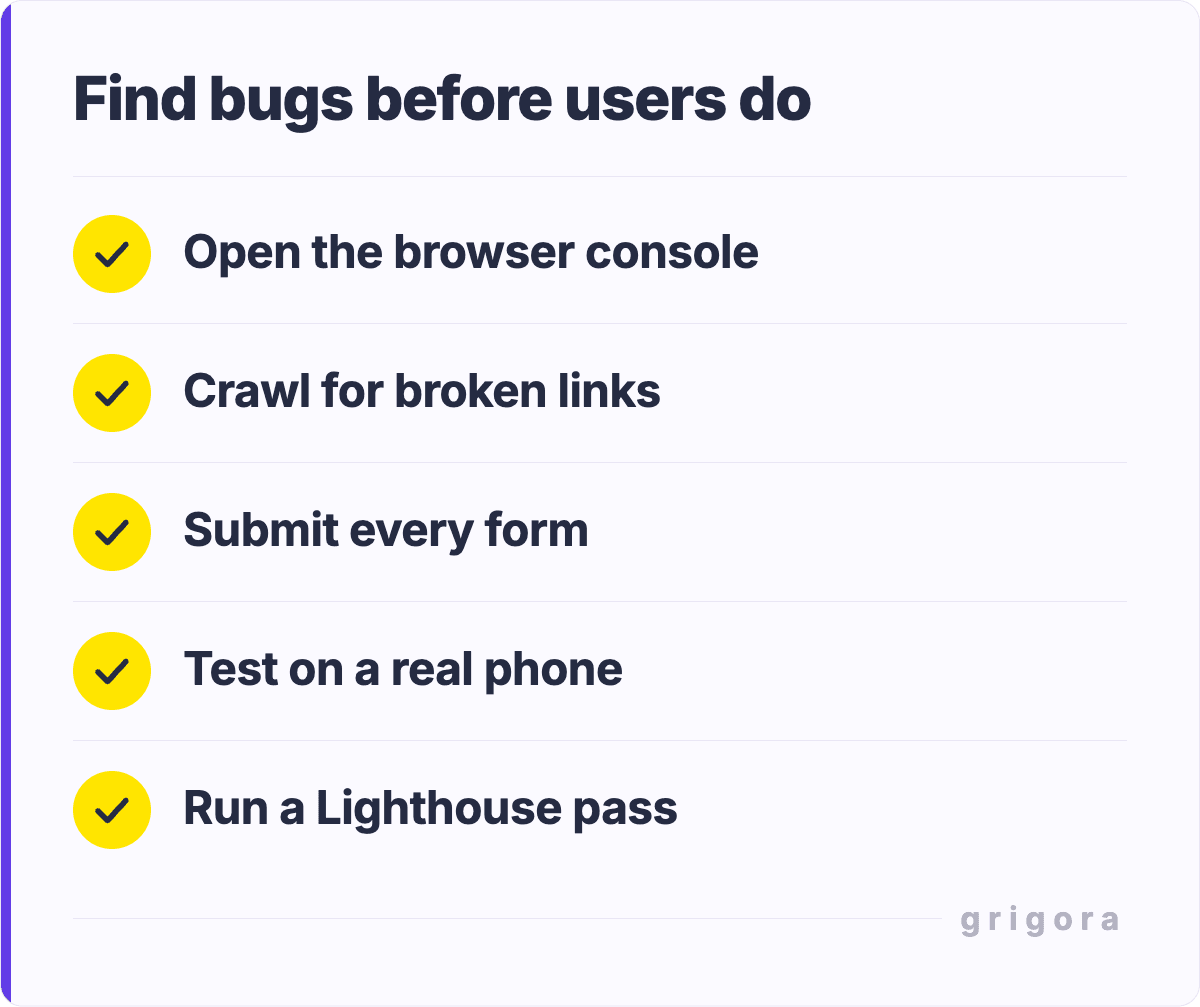 Find bugs before users do: Open the browser console; Crawl for broken links; Submit every form; Test on a real phone; Run a Lighthouse pass
