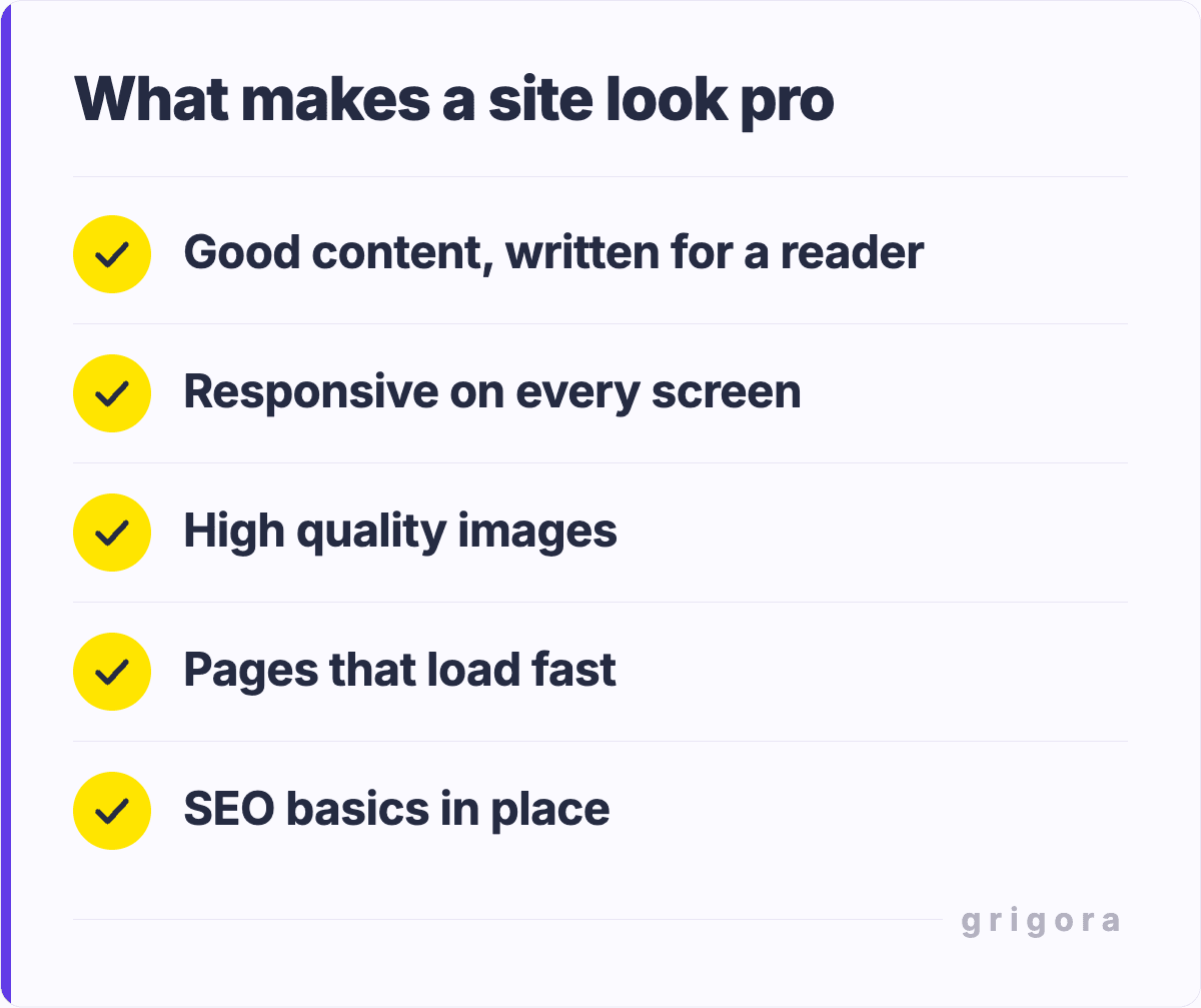 What makes a site look pro: Good content, written for a reader; Responsive on every screen; High quality images; Pages that load fast; SEO basics in place
