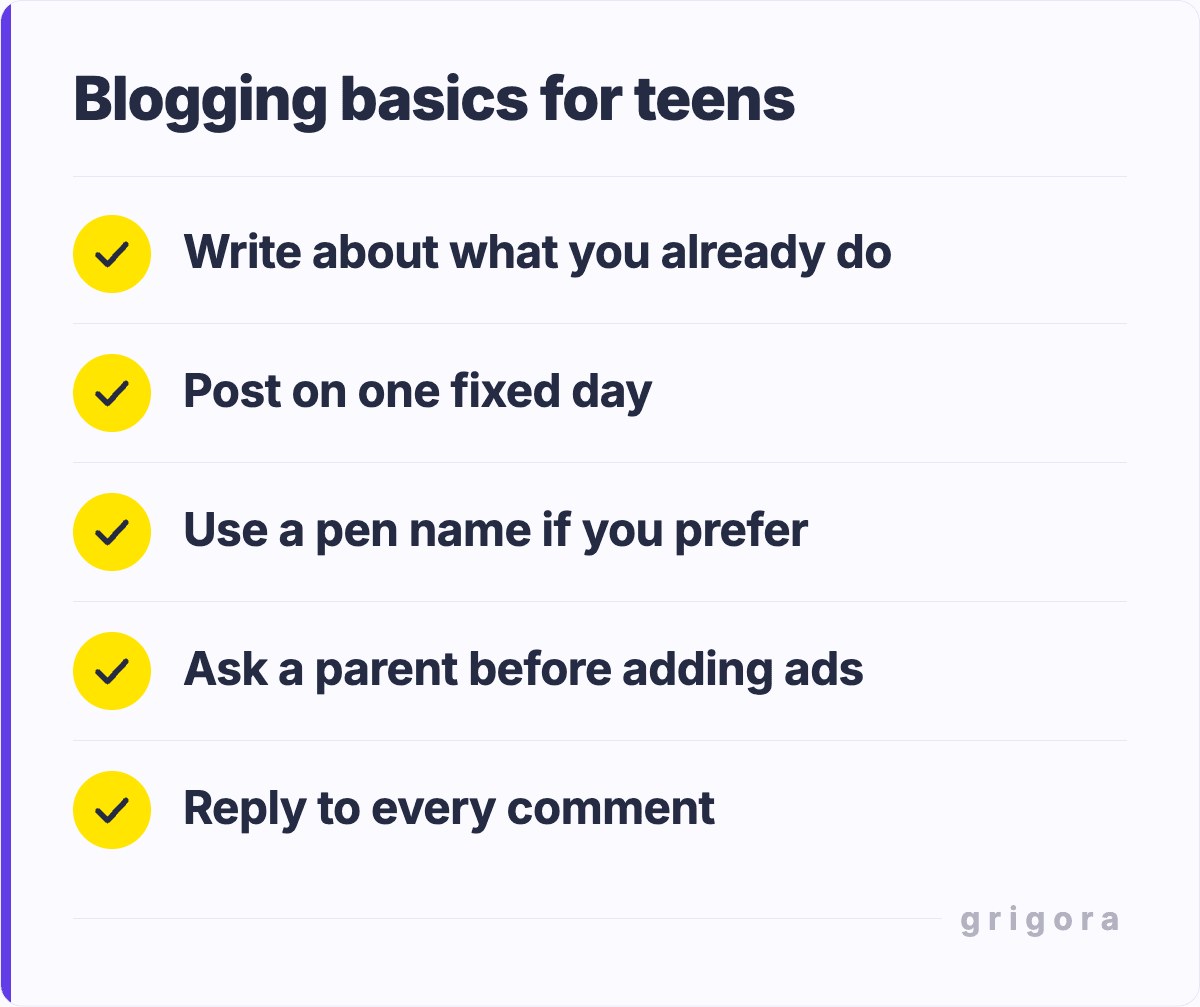 Blogging basics for teens: Write about what you already do; Post on one fixed day; Use a pen name if you prefer; Ask a parent before adding ads; Reply to every comment