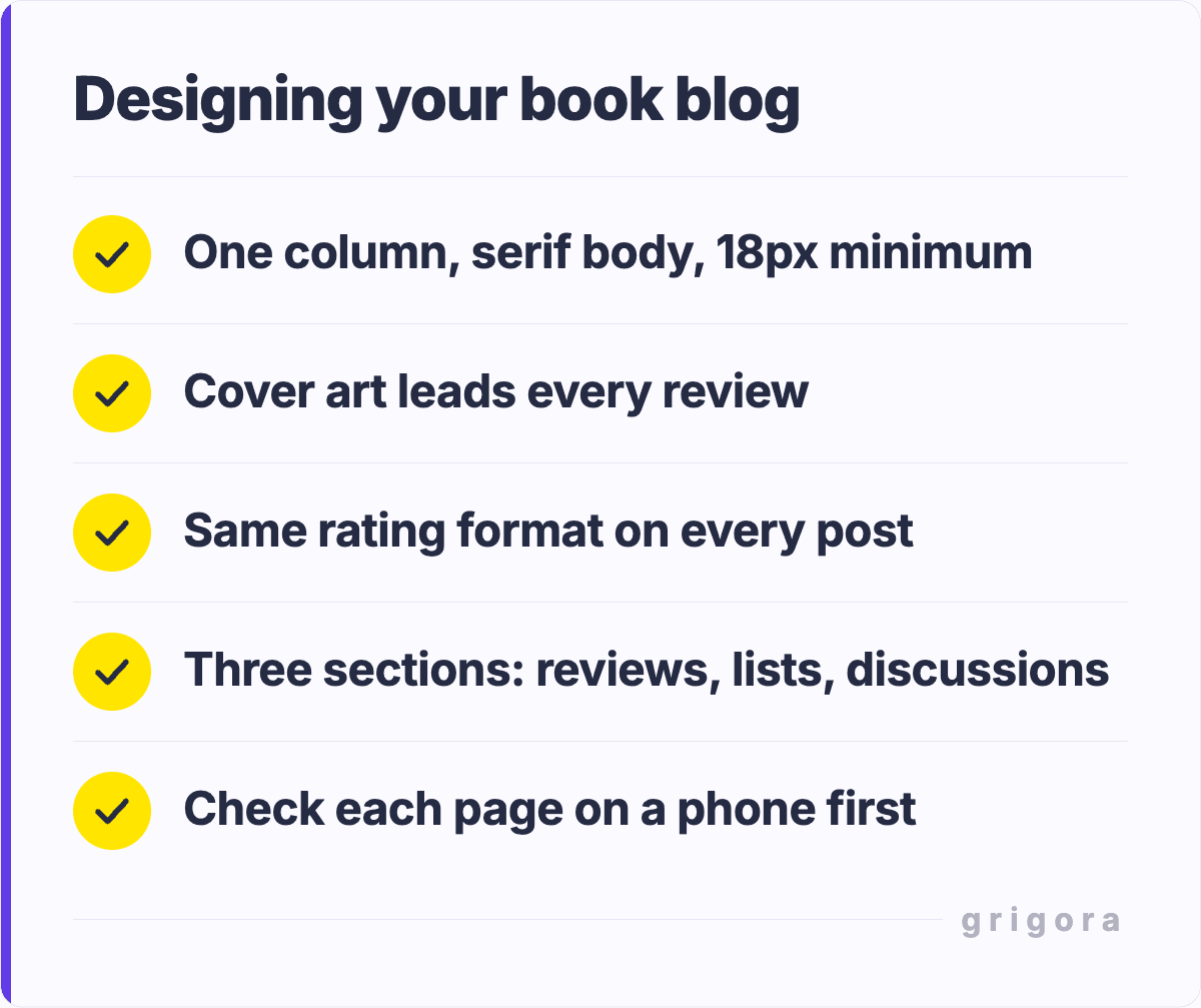Designing your book blog: One column, serif body, 18px minimum; Cover art leads every review; Same rating format on every post; Three sections: reviews, lists, discussions; Check each page on a phone first