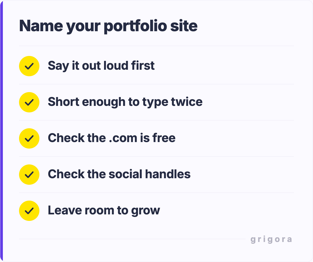 Name your portfolio site: Say it out loud first; Short enough to type twice; Check the .com is free; Check the social handles; Leave room to grow